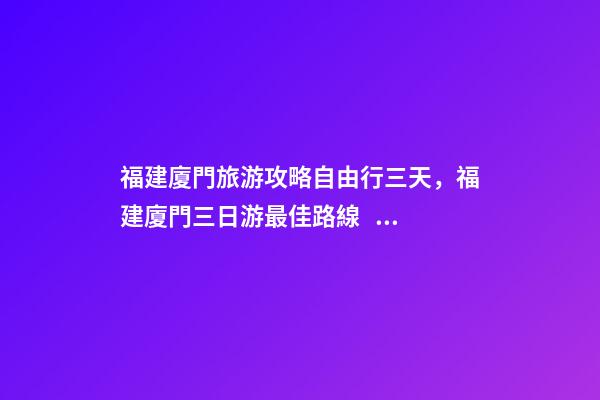 福建廈門旅游攻略自由行三天，福建廈門三日游最佳路線，詳細(xì)看這篇攻略就夠了